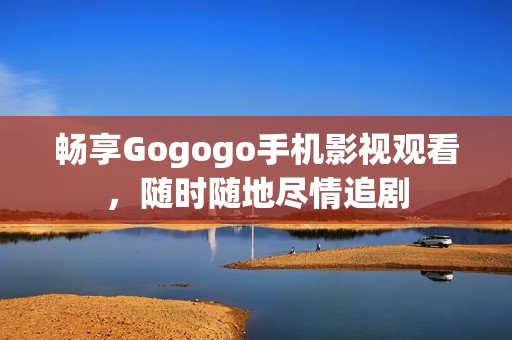 畅享Gogogo手机影视观看，随时随地尽情追剧