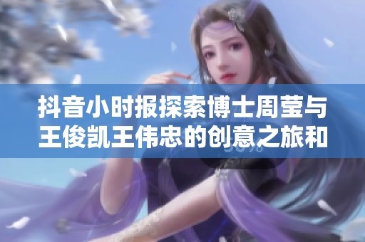 抖音小时报探索博士周莹与王俊凯王伟忠的创意之旅和趣闻分享