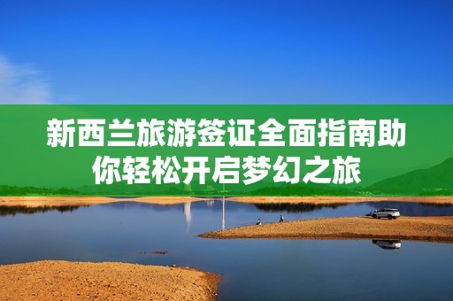 新西兰旅游签证全面指南助你轻松开启梦幻之旅