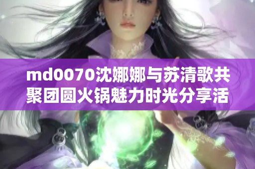 md0070沈娜娜与苏清歌共聚团圆火锅魅力时光分享活动