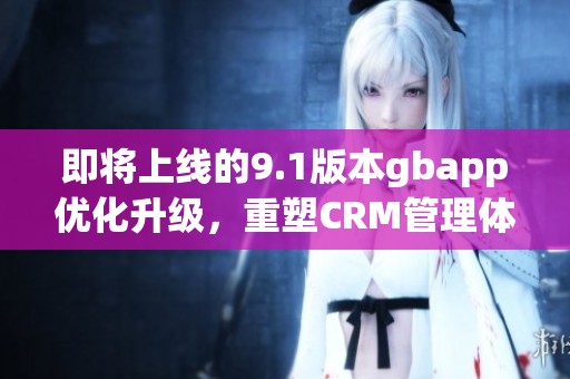 即将上线的9.1版本gbapp优化升级，重塑CRM管理体验