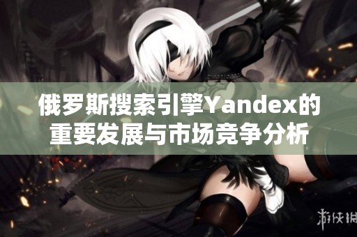 俄罗斯搜索引擎Yandex的重要发展与市场竞争分析