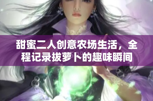 甜蜜二人创意农场生活，全程记录拔萝卜的趣味瞬间