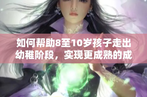 如何帮助8至10岁孩子走出幼稚阶段，实现更成熟的成长