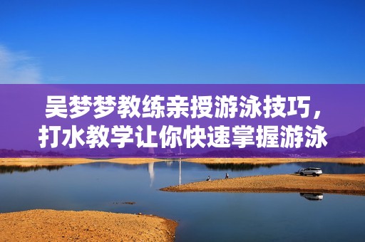 吴梦梦教练亲授游泳技巧，打水教学让你快速掌握游泳要领