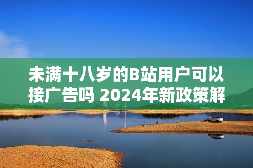 未满十八岁的B站用户可以接广告吗 2024年新政策解读