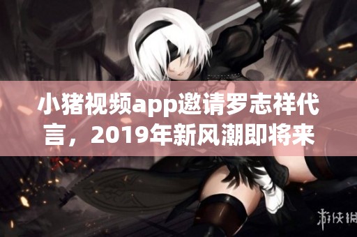 小猪视频app邀请罗志祥代言，2019年新风潮即将来袭