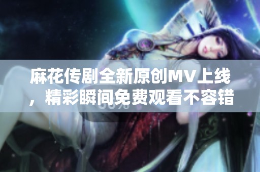 麻花传剧全新原创MV上线，精彩瞬间免费观看不容错过