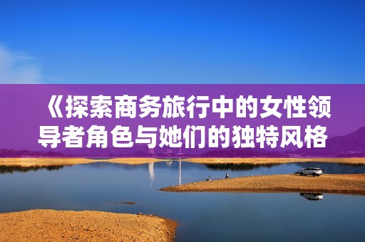 《探索商务旅行中的女性领导者角色与她们的独特风格》