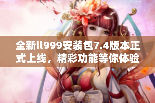 全新ll999安装包7.4版本正式上线，精彩功能等你体验！