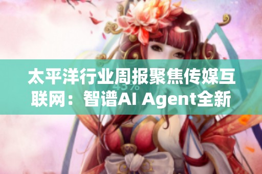 太平洋行业周报聚焦传媒互联网：智谱AI Agent全新升级引领行业新趋势