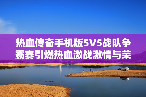 热血传奇手机版5V5战队争霸赛引燃热血激战激情与荣耀