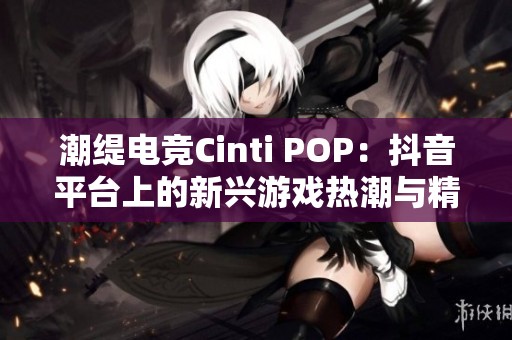 潮缇电竞Cinti POP：抖音平台上的新兴游戏热潮与精彩直播体验