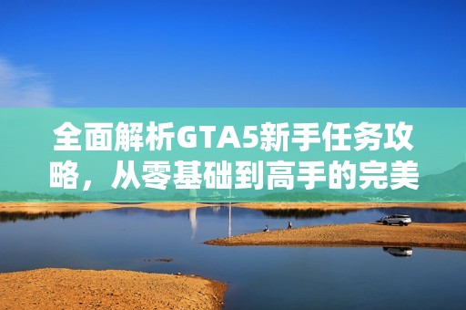 全面解析GTA5新手任务攻略，从零基础到高手的完美成长之路