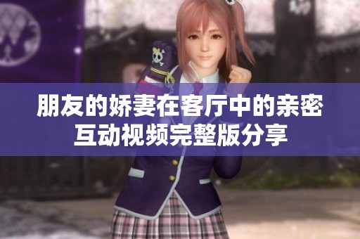 朋友的娇妻在客厅中的亲密互动视频完整版分享