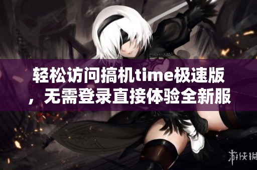 轻松访问搞机time极速版，无需登录直接体验全新服务