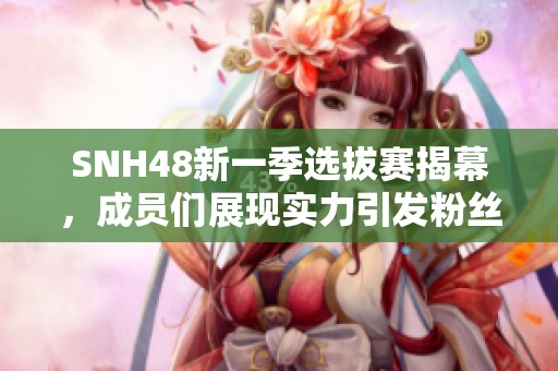 SNH48新一季选拔赛揭幕，成员们展现实力引发粉丝热议