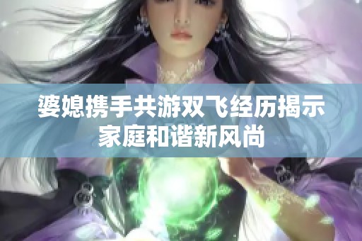 婆媳携手共游双飞经历揭示家庭和谐新风尚