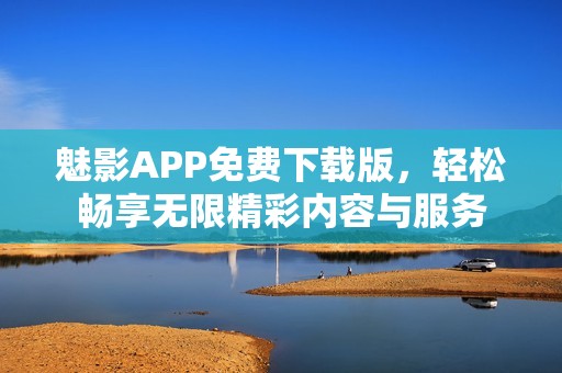 魅影APP免费下载版，轻松畅享无限精彩内容与服务