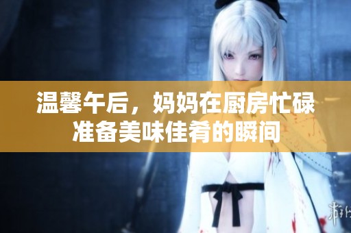 温馨午后，妈妈在厨房忙碌准备美味佳肴的瞬间