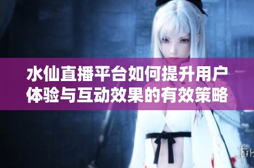 水仙直播平台如何提升用户体验与互动效果的有效策略探讨