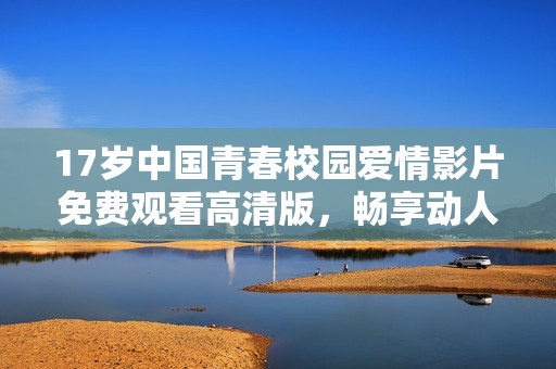 17岁中国青春校园爱情影片免费观看高清版，畅享动人故事与细腻情感