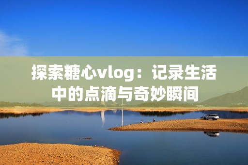 探索糖心vlog：记录生活中的点滴与奇妙瞬间