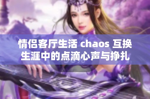 情侣客厅生活 chaos 互换生涯中的点滴心声与挣扎