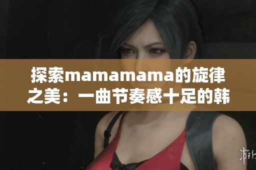 探索mamamama的旋律之美：一曲节奏感十足的韩文歌曲全解析