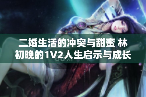 二婚生活的冲突与甜蜜 林初晚的1V2人生启示与成长故事