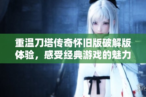 重温刀塔传奇怀旧版破解版体验，感受经典游戏的魅力与乐趣