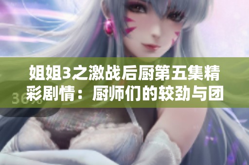 姐姐3之激战后厨第五集精彩剧情：厨师们的较劲与团结相互交融的故事