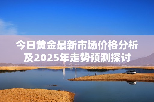 今日黄金最新市场价格分析及2025年走势预测探讨