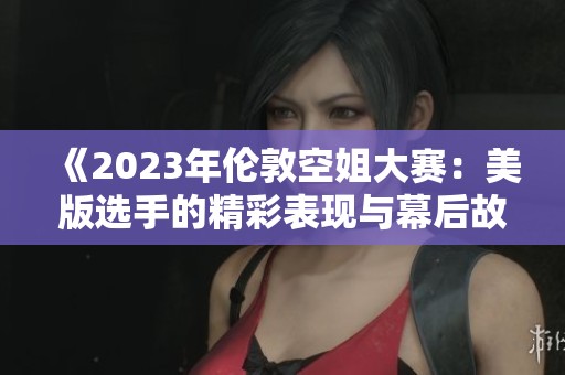 《2023年伦敦空姐大赛：美版选手的精彩表现与幕后故事》