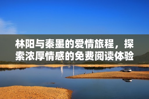 林阳与秦墨的爱情旅程，探索浓厚情感的免费阅读体验