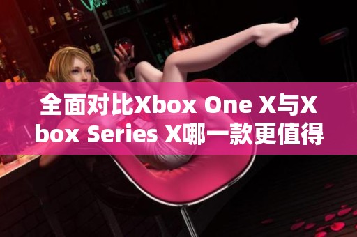 全面对比Xbox One X与Xbox Series X哪一款更值得购买和体验