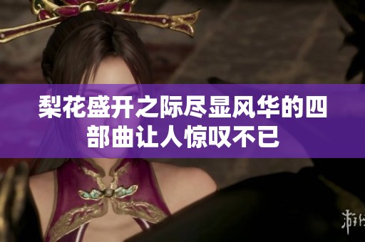 梨花盛开之际尽显风华的四部曲让人惊叹不已