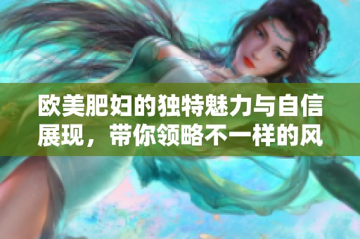 欧美肥妇的独特魅力与自信展现，带你领略不一样的风情