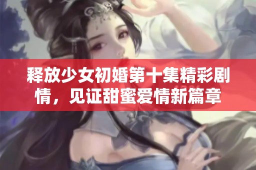 释放少女初婚第十集精彩剧情，见证甜蜜爱情新篇章