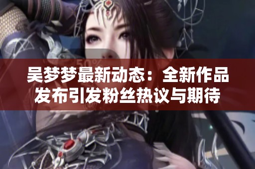 吴梦梦最新动态：全新作品发布引发粉丝热议与期待