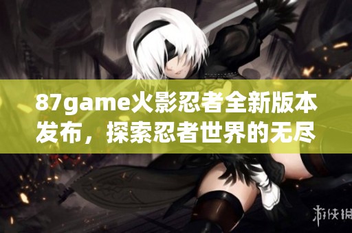 87game火影忍者全新版本发布，探索忍者世界的无尽冒险旅程