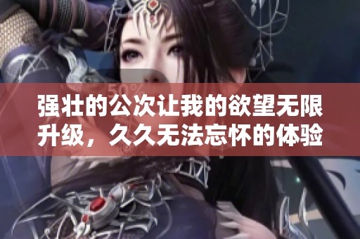 强壮的公次让我的欲望无限升级，久久无法忘怀的体验