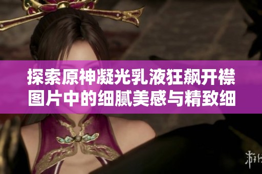 探索原神凝光乳液狂飙开襟图片中的细腻美感与精致细节