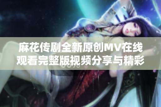 麻花传剧全新原创MV在线观看完整版视频分享与精彩解析