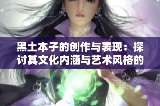 黑土本子的创作与表现：探讨其文化内涵与艺术风格的深层次分析