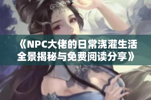 《NPC大佬的日常浇灌生活全景揭秘与免费阅读分享》