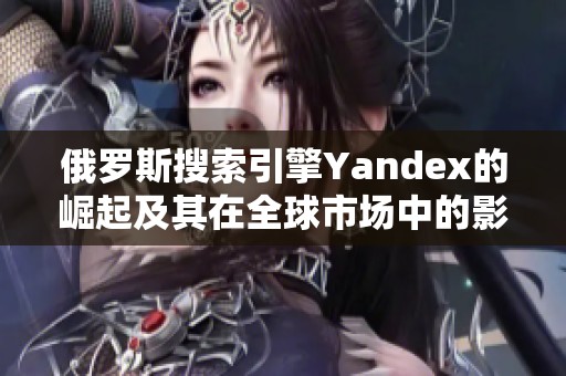 俄罗斯搜索引擎Yandex的崛起及其在全球市场中的影响分析