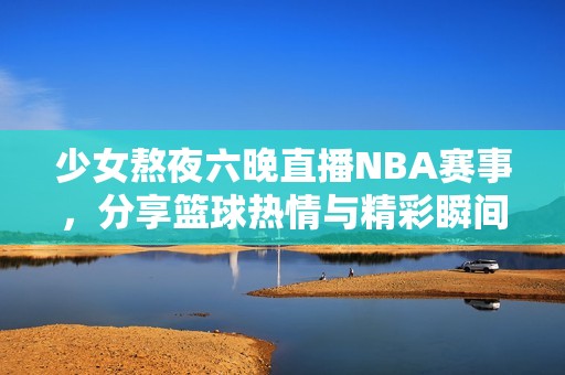 少女熬夜六晚直播NBA赛事，分享篮球热情与精彩瞬间