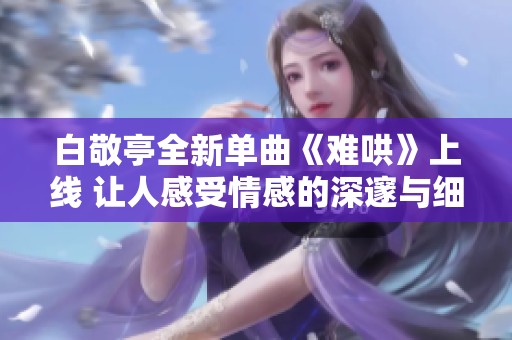 白敬亭全新单曲《难哄》上线 让人感受情感的深邃与细腻