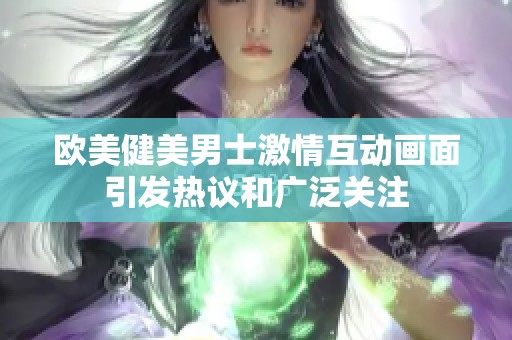 欧美健美男士激情互动画面引发热议和广泛关注